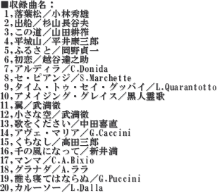 ^ȖF
 1,t^яGY
 2,oD^RJv
 3,̓^Rck
 4,R^NOY
 5,ӂ邳Ɓ^
 6,^zJBV
 7,AfB^C.Donida
 8,ZEsAW^S.Marchette
 9,^CEgDEZCEOboC^L.Quarantotto
10,ACWOEOCX^l
11,^O
12,ȋ^O
13,̂^c쒼
14,AFE}A^G.Caccini
15,Ȃ^cOY
16,̕ɂȂā^V䖞
17,}}^C.A.Bixio
18,Oi_^A.
19,NQĂ͂Ȃʁ^G.Puccini
20,J[\[^L.Dalla

