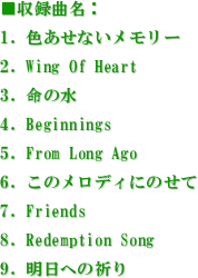 ^ȖF
1. FȂ[
2. Wing Of Heart 
3. ̐
4. Beginnings
5. From Long Ago 
6. ̃fBɂ̂
7. Friends
8. Redemption Song 
9. ւ̋F


