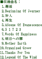 ^ȖF
 1,
 2,Beginning Of Journey
 3,Fl
 4,Đ
 5,AScene Of Evanescence
 6,5 1 7 2 3
 7,Words Of Happiness
 8,ւ̔
 9,Mother Earth
10,Organized Groov
11,Thanks For You
12,Legend Of The Wind
