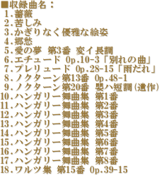 ^ȖF
 1.KN
 2.ꂵ
 3.ȂDȊGp
 4.D
 5.̖ 3 σC
 6.G`[h Op.10-3uʂ̋ȁv
 7.v[h Op.28-15uJv
 8.mN^[13 Op.48-1
 9.mN^[20 dnZ()
10.nK[ȏW 1
11.nK[ȏW 2
12.nK[ȏW 3
13.nK[ȏW 4
14.nK[ȏW 5
15.nK[ȏW 6
16.nK[ȏW 7
17.nK[ȏW 8
18.cW 15 Op.39-15
