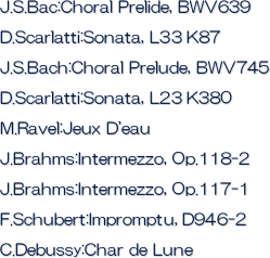 J.S.Bac:Choral Prelide, BWV639
D.Scarlatti:Sonata, L33 K87
J.S.Bach:Choral Prelude, BWV745
D.Scarlatti:Sonata, L23 K380
M.Ravel:Jeux D'eau
J.Brahms:Intermezzo, Op.118-2
J.Brahms:Intermezzo, Op.117-1
F.Schubert:Impromptu, D946-2
C.Debussy:Char de Lune

