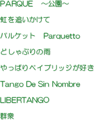 PARQUE@``

ǂ

pPbg@Parquetto

ǂԂ̉J

ςxCubWD

Tango De Sin Nombre

LIBERTANGO

QO