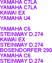 YAMAHA C7LA
YAMAHA C7LA
KAWAI EX
YAMAHA U4

YAMAHA C6
STEINWAY D.274
KAWAI EX
STEINWAY D.274
BOSENDORFER 290
YAMAHA C6
STEINWAY D.274
